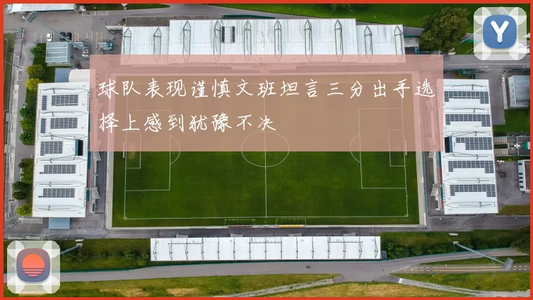 球队表现谨慎文班坦言三分出手选择上感到犹豫不决