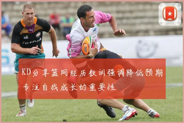 KD分享篮网经历教训强调降低预期专注自我成长的重要性