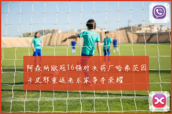 阿森纳欧冠16强对决药厂哈弗茨因卡皮耶重返老东家争夺荣耀