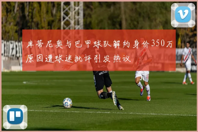 库蒂尼奥与巴甲球队解约身价350万原因遭球迷批评引发热议