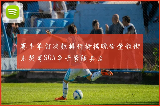 赛季单打次数排行榜揭晓哈登领衔东契奇SGA华子紧随其后