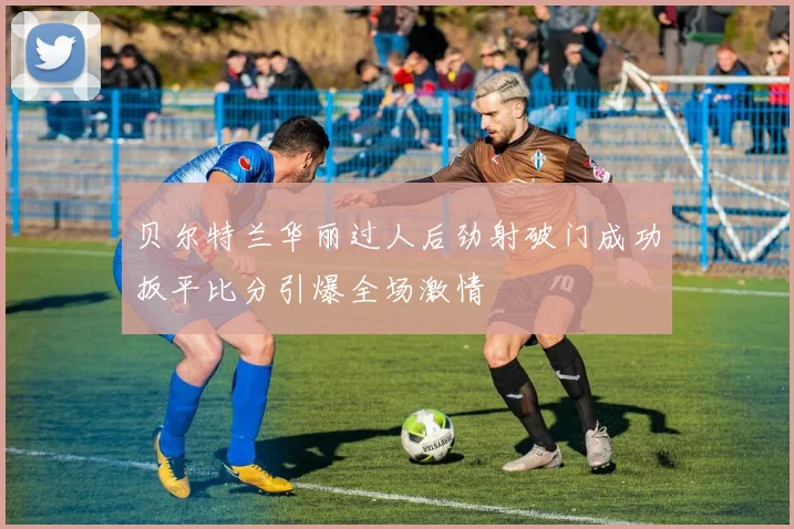 贝尔特兰华丽过人后劲射破门成功扳平比分引爆全场激情