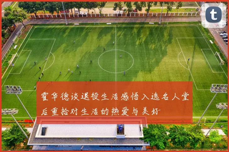 霍华德谈退役生活感悟入选名人堂后重拾对生活的热爱与美好