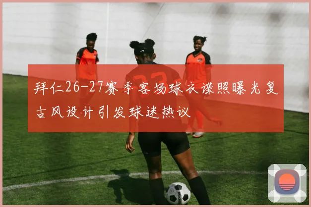 拜仁26-27赛季客场球衣谍照曝光复古风设计引发球迷热议