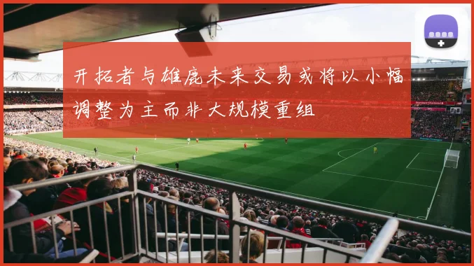 开拓者与雄鹿未来交易或将以小幅调整为主而非大规模重组